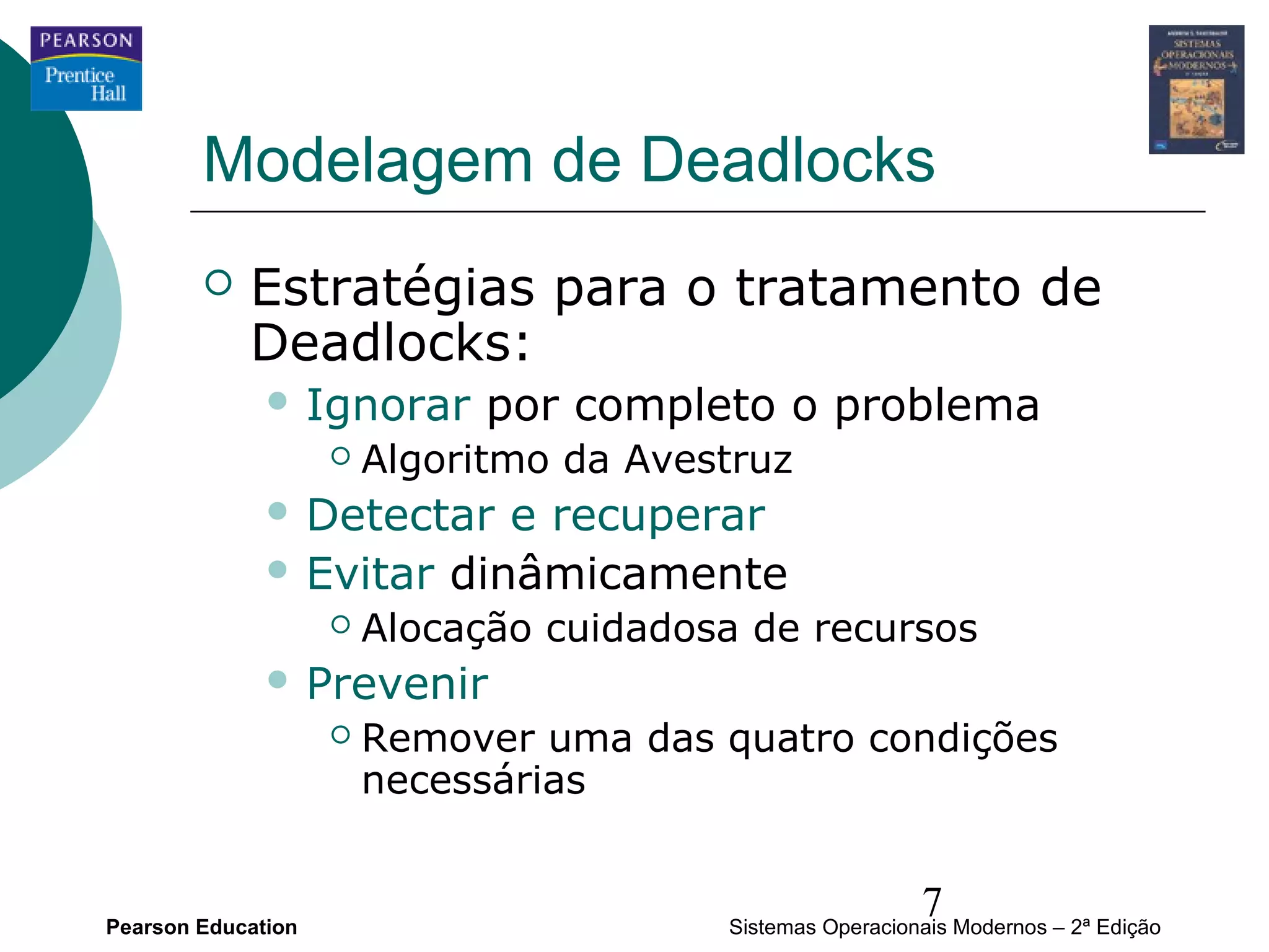 Modelagem de Deadlocks
           Estratégias para o tratamento de
            Deadlocks:
               Ignorar       por completo o problema
                       Algoritmo da Avestruz
               Detectar  e recuperar
               Evitar dinâmicamente
                       Alocação cuidadosa de recursos
               Prevenir
                       Remover uma das quatro condições
                        necessárias


Pearson Education
                                                           7
                                         Sistemas Operacionais Modernos – 2ª Edição
 