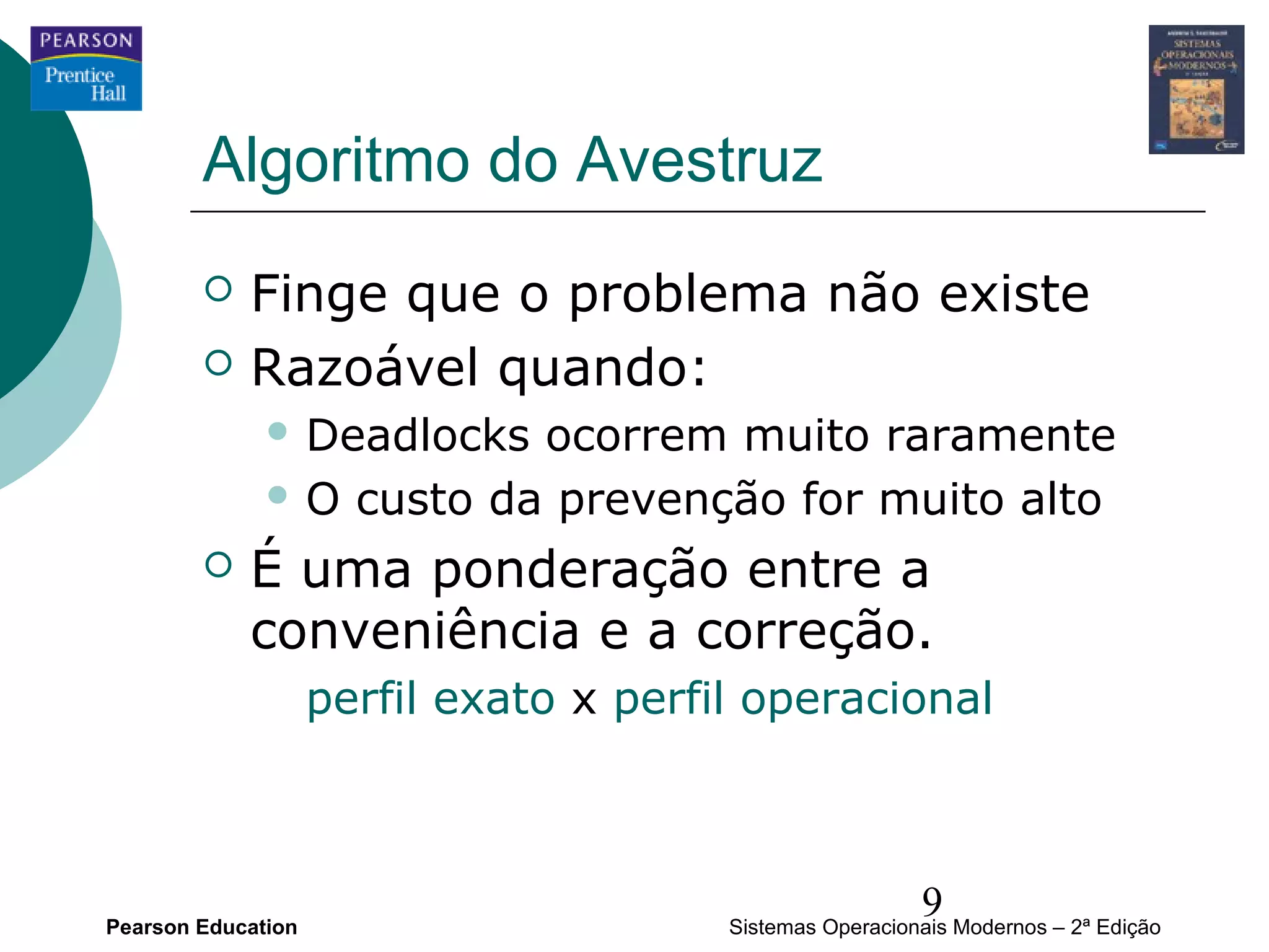 Algoritmo do Avestruz
           Finge que o problema não existe
           Razoável quando:
               Deadlocks ocorrem muito raramente
               O custo da prevenção for muito alto

           É uma ponderação entre a
            conveniência e a correção.
                    perfil exato x perfil operacional




Pearson Education
                                                          9
                                        Sistemas Operacionais Modernos – 2ª Edição
 