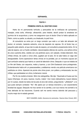 ESPANHOL
TEXTO 1
PRIMERA VISITA AL DOCTOR CHAO
Harto de mi permanente tortícolis y persuadido de la ineficacia de quiropraxia,
masajes, onda corta, infrarrojo, ultrasonido, para tratarla, decidí probar la anestesia sin
química de la acupuntura y como me aseguraron que el doctor Chao la había aplicado en
Pekín, como su padre, su abuelo y su bisabuelo, le pedí hora.
Al consultorio se entra por un largo corredor que está a un lado del almacén del
doctor; el corredor, bastante estrecho, sirve de depósito de cajones. En el fondo hay un
pequeño patio abierto, al que dan la sala de espera y el consultorio propiamente dicho. En la
sala de espera, con un fuerte ventilador, desvencijados sillones de cuerina, una señora china
de unos cuarenta años, vestida con una jardinera azul y sin calzado, miraba televisión. Dos
niñitas chinas, de cuatro o cinco años, jugaban por el piso. En la sala había un vago olor
desagradable. Como aparecieron letras chinas en la pantalla, por un momento supuse (en
qué confusión estaría) que habría un canal de televisión china. Después vi que se trataba de
un film del Oeste, con vaqueros, malos y buenos, y con Clint Eastwood como protagonista.
Evidentemente había ahí un pasacassettes y estábamos viendo una película americana con
subtítulos en chino. Apareció de pronto otra china joven, con pollera y embarazada; las dos
niñitas, que parloteaban en chino, la llamaron mamá.
Por fin me recibió el doctor. Miró mis radiografías. Me dijo: “Quemado el hueso por los
rayos infrarrojos. Un poco, buenos; mucho, malos”. Con mano delicadísima, buscó dolores
por mi cuerpo, desde los lados de los pies al arco del cráneo, preguntando: “¿Molesta?”, a lo
que pude siempre contestar: “No”. Me aplicó por un tiempo brevísimo y con sorprendente
levedad las agujas. Después me hizo sentar en la camilla y con sus manos me sometió a la
más delicada de las tracciones. Cuando salí me sentía menos dolorido del pescuezo y
mucho mejor de mi estado general.
BIOY CASARES, Adolfo. Descanso de caminantes. Buenos Aires: Emecé, 2001.

COPERVE

CONCURSO VESTIBULAR-UFSC/2009

1a PROVA: VIOLETA

11

 