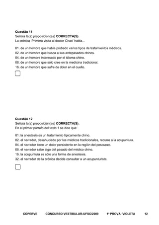 Questão 11
Señala la(s) proposición(es) CORRECTA(S).
La crónica ‘Primera visita al doctor Chao’ habla...
01. de un hombre que había probado varios tipos de tratamientos médicos.
02. de un hombre que busca a sus antepasados chinos.
04. de un hombre interesado por el idioma chino.
08. de un hombre que sólo cree en la medicina tradicional.
16. de un hombre que sufre de dolor en el cuello.

Questão 12
Señala la(s) proposición(es) CORRECTA(S).
En el primer párrafo del texto 1 se dice que:
01. la anestesia es un tratamiento típicamente chino.
02. el narrador, desahuciado por los médicos tradicionales, recurre a la acupuntura.
04. el narrador tiene un dolor persistente en la región del pescuezo.
08. el narrador sabe algo del pasado del médico chino.
16. la acupuntura es sólo una forma de anestesia.
32. el narrador de la crónica decide consultar a un acupunturista.

COPERVE

CONCURSO VESTIBULAR-UFSC/2009

1a PROVA: VIOLETA

12

 