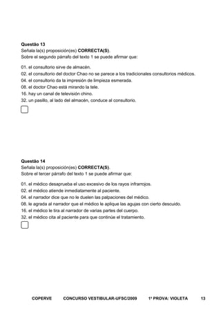 Questão 13
Señala la(s) proposición(es) CORRECTA(S).
Sobre el segundo párrafo del texto 1 se puede afirmar que:
01. el consultorio sirve de almacén.
02. el consultorio del doctor Chao no se parece a los tradicionales consultorios médicos.
04. el consultorio da la impresión de limpieza esmerada.
08. el doctor Chao está mirando la tele.
16. hay un canal de televisión chino.
32. un pasillo, al lado del almacén, conduce al consultorio.

Questão 14
Señala la(s) proposición(es) CORRECTA(S).
Sobre el tercer párrafo del texto 1 se puede afirmar que:
01. el médico desaprueba el uso excesivo de los rayos infrarrojos.
02. el médico atiende inmediatamente al paciente.
04. el narrador dice que no le duelen las palpaciones del médico.
08. le agrada al narrador que el médico le aplique las agujas con cierto descuido.
16. el médico le tira al narrador de varias partes del cuerpo.
32. el médico cita al paciente para que continúe el tratamiento.

COPERVE

CONCURSO VESTIBULAR-UFSC/2009

1a PROVA: VIOLETA

13

 