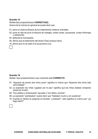 Questão 15
Señala la(s) proposición(es) CORRECTA(S).
Acerca de la crónica en general se puede decir que:
01. pone en duda la eficacia de los tratamientos médicos orientales.
02. pone en tela de juicio la eficacia de masajes, ondas cortas, quiropraxia, ondas infrarrojas
y ultrasonido.
04. defiende la homeopatía.
08. afirma que el tratamiento del doctor Chao produce alivio.
16. afirma que no se sabe si la acupuntura cura.

Questão 16
Señala la(s) proposición(es) cuyo contenido esté CORRECTO.
01. “Apareció de pronto otra china joven” significa lo mismo que “Apareció otra china lista
para trabajar”.
02. La expresión las niñas “jugaban por el piso” significa que las niñas estaban arrojando
cosas por el piso.
04. “Con pollera y embarazada” equivale a “con falda y encinta”.
08. La expresión “parloteaban” quiere decir que “hablaban mucho y sin sustancia”.
16. Cuando el médico le pregunta al narrador “¿molesta?”, esto significa lo mismo que “¿le
hago daño?”

COPERVE

CONCURSO VESTIBULAR-UFSC/2009

1a PROVA: VIOLETA

14

 