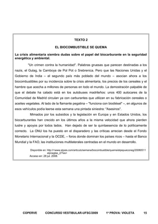 TEXTO 2
EL BIOCOMBUSTIBLE SE QUEMA
La crisis alimentaria siembra dudas sobre el papel del biocarburante en la seguridad
energética y ambiental.
"Un crimen contra la humanidad". Palabras gruesas que parecen destinadas a los
nazis, el Gulag, la Camboya de Pol Pot o Srebrenica. Pero que las Naciones Unidas y el
Gobierno de India – el segundo país más poblado del mundo – asocian ahora a los
biocombustibles por su incidencia sobre la crisis alimentaria, los precios de los cereales y el
hambre que acecha a millones de personas en todo el mundo. La demostración palpable de
que el debate ha calado está en los autobuses madrileños: unos 400 autocares de la
Comunidad de Madrid circulan ya con carburantes que utilizan en su fabricación cereales o
aceites vegetales. Al lado de la flamante pegatina – "funciona con biodiésel" –, en algunos de
esos vehículos podía leerse esta semana una pintada siniestra: "Asesinos".
Mimados por los subsidios y la legislación en Europa y en Estados Unidos, los
biocarburantes han crecido en los últimos años a la misma velocidad que ahora pierden
lustre y apoyos por todos lados. Han dejado de ser la quintaesencia de lo políticamente
correcto. La ONU los ha puesto en el disparadero y las críticas arrecian desde el Fondo
Monetario Internacional y la OCDE, – foros donde dominan los países ricos – hasta el Banco
Mundial y la FAO, las instituciones multilaterales centradas en el mundo en desarrollo.
Disponible en: http://<www.elpais.com/articulo/semana/biocombustible/quema/elpepueconeg/20080511
elpneglse_2/Tes>

Acceso en: 28 jul. 2008.

COPERVE

CONCURSO VESTIBULAR-UFSC/2009

1a PROVA: VIOLETA

15

 