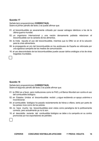 Questão 17
Señala la(s) proposición(es) CORRECTA(S).
Sobre el primer párrafo del texto 2 se puede afirmar que:
01. el biocombustible es severamente criticado por causar estragos idénticos a los de la
última guerra mundial.
02. un organismo internacional y una nación densamente poblada relacionan el
biocombustible con la carestía de los alimentos.
04. la India repudia el uso del biocombustible, mientras que la ONU ve en él la solución
para la crisis alimentaria.
08. la propaganda en pro del biocombustible en los autobuses de España es reforzada por
una agresiva campaña de los medios de comunicación.
16. el uso descontrolado de los biocombustibles puede causar daños análogos a los de otras
tragedias mundiales.

Questão 18
Señala la(s) proposición(es) CORRECTA(S).
Sobre el segundo párrafo del texto 2 se puede afirmar que:
01. la ONU es a favor, pero instituciones como la FAO y el Banco Mundial son contra el uso
del combustible biológico.
02. en Estados Unidos el biocombustible recibió y sigue recibiendo un apoyo unánime e
incondicional.
04. el combustible biológico ha pasado recientemente de héroe a villano, tanto por parte de
los países ricos como de los pobres.
08. no hace mucho los biocombustibles eran vistos como paradigma de lo políticamente
correcto, pero actualmente ya no lo son.
16. el descrédito reciente del combustible biológico se debe a la campaña en su contra
promovida por los exportadores de petróleo.

COPERVE

CONCURSO VESTIBULAR-UFSC/2009

1a PROVA: VIOLETA

16

 