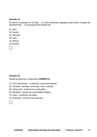 Questão 19
El término subrayado en la frase: “La crisis alimentaria siembra dudas sobre el papel del
biocarburante...” en portugués tiene sentido de:
01. gera
02. suscita
04. descarta
08. evita
16. elimina
32. levanta

Questão 20
Señala la definición o explicación CORRECTA.
01. Crisis alimentaria: su plural es “crises alimentarias”.
02. Cereales: semillas, como trigo, maíz y cebada.
04. Carburante: sinónimo de combustible.
08. Biodiésel: especie de combustible biológico.
16. Calar: prohibición de hablar.
32. Autocares: sinónimo de autobuses.

COPERVE

CONCURSO VESTIBULAR-UFSC/2009

1a PROVA: VIOLETA

17

 