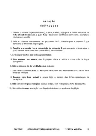 R E D AÇ ÃO
INSTRUÇÕES
1. Confira o número do(a) candidato(a), o local, o setor, o grupo e a ordem indicados na
folha oficial de redação, a qual NÃO deverá ser identificada com nome, assinatura,
rubrica nem apelido.
2. Leia e observe atentamente as propostas 1 e 2. Atenção para a proposta 2 que
apresenta 3 diferentes proposições.
3. Escolha a proposta 1 ou a proposição da proposta 2 que apresenta o tema sobre o
qual você se sente mais bem preparado(a) para discorrer.
4. Evite copiar trechos dos textos apresentados.
5. Não escreva em versos, use linguagem clara e utilize a norma culta da língua
portuguesa.
6. Não se esqueça de dar um título à sua redação.
7. Use caneta com tinta preta ou azul para transcrever seu texto do rascunho para a folha
oficial de redação.
8. Escreva com letra legível e ocupe todo o espaço das linhas, respeitando os
parágrafos.
9. Não serão corrigidas redações escritas a lápis, nem redações na folha de rascunho.
10. Será atribuído zero à redação com fuga total do tema ou resultante de plágio.

COPERVE

CONCURSO VESTIBULAR-UFSC/2009

1a PROVA: VIOLETA

19

 