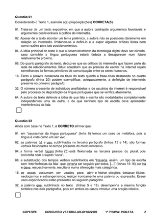 Questão 01
Considerando o Texto 1, assinale a(s) proposição(ões) CORRETA(S).
01. Trata-se de um texto expositivo, em que a autora contrapõe argumentos favoráveis e
argumentos desfavoráveis à prática do internetês.
02. Apesar de o texto abordar um tema polêmico, a autora não se posiciona claramente em
relação ao internetês, limitando-se a defini-lo e a expor algumas críticas feitas bem
como razões para tais posicionamentos.
04. A idéia principal do texto é que o desenvolvimento da tecnologia digital deve ser contido,
caso contrário a língua portuguesa estará fadada a desaparecer num futuro
relativamente próximo.
08. Do quarto parágrafo do texto, deduz-se que os críticos do internetês que fazem parte da
rede de relacionamentos Orkut acreditam que as práticas de escrita na internet sejam
semelhantes às formas primitivas de comunicação entre os seres humanos.
16. Tanto a palavra destacada no título do texto quanto a frase-título destacada no quarto
parágrafo (linha 20) podem exemplificar, adequadamente, a definição de internetês
presente no primeiro parágrafo.
32. O número crescente de indivíduos analfabetos e de usuários da internet é responsável
pelo processo de degradação da língua portuguesa que se verifica atualmente.
64. A autora do texto defende a idéia de que fala e escrita são modalidades completamente
independentes uma da outra, e de que nenhum tipo de escrita deve apresentar
interferências da fala.

Questão 02
Ainda com base no Texto 1, é CORRETO afirmar que:
01. em “assassinos da língua portuguesa” (linha 6) temos um caso de metáfora, pois a
língua é vista como um ser vivo.
02. as palavras há e uso, sublinhadas no terceiro parágrafo (linhas 13 e 14), são formas
verbais flexionadas no tempo presente do modo indicativo.
04. a forma verbal fazem (linha 25) está flexionada na terceira pessoa do plural, pois
concorda com o sujeito “usos”.
08. a substituição dos tempos verbais sublinhados em “Haveria, assim, um tipo de escrita
sem ‘interferências da fala’, que deveria ser seguido por todos, [...]” (linhas 15-16) por há
e deve, respectivamente, resultaria numa afirmação mais categórica.
16. as aspas costumam ser usadas para: abrir e fechar citações; destacar títulos,
neologismos e estrangeirismos; realçar ironicamente uma palavra ou expressão. Esses
usos especificados estão presentes no segundo parágrafo.
32. a palavra que, sublinhada no texto (linhas 5 e 18), desempenha a mesma função
sintática nos dois parágrafos, pois em ambos os casos introduz uma oração relativa.

COPERVE

CONCURSO VESTIBULAR-UFSC/2009

1a PROVA: VIOLETA

2

 