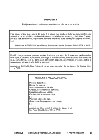 PROPOSTA 1
Redija seu texto com base na temática dos três excertos abaixo.

Fica claro, então, que, acima de tudo, é a leitura que enche o leitor de informações, de
subsídios, de vocabulário, dá-lhe visão de mundo, dá-lhe um arcabouço de idéias. O leitor,
por sua vez, selecionará, organizará, refutará e formará suas idéias para depois escrever.
(...)
Adaptado de BUSSARELLO, Jorge Marcos. A máscara e a escrita. Blumenau: Edifurb, 2004. p. 50-51.

Rosálio chega contente, procura a caixa dos livros que, no colo, é sua mesa, pede que lhe
dê o lápis, o caderno e paciência, que hoje, a manhã todinha, ficou sozinho num canto da
obra, numa tarefa, sem ter com quem conversar, sozinho para matutar à vontade sobre o
segredo das letras e a arte de ler e escrever.
Adaptado de REZENDE, Maria Valéria. O vôo da guará vermelha. Rio de Janeiro: Ed. Objetiva, 2005.
p. 78-79.

PROCURO A PALAVRA PALAVRA
Procuro desenhos
Dentro da palavra.
Sonoros desenhos, tácteis,
Cheiros, desencantos e sombras.
Esquecidos traços. Laços.
Escritos, encantos reescritos.
[...]
Palavras são seda, aço.
Cinza onde faço poemas, me refaço.
[...]
Adaptado de BELL, Lindolf. O código das águas. 3. ed.
São Paulo: Global Editora, 1994. p. 17-18.

COPERVE

CONCURSO VESTIBULAR-UFSC/2009

1a PROVA: VIOLETA

21

 