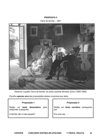 PROPOSTA 2
Cena de família – 1891

Observe o quadro Cena de família, do pintor paulista Almeida Júnior (1850-1899).
Escolha apenas uma das proposições abaixo e escreva seu texto.
Proposição 1
Redija um texto dissertativo
responder à pergunta:
A família não é mais aquela?

COPERVE

Proposição 2
para

Redija um texto narrativo começando
por:
Era uma vez . . .

CONCURSO VESTIBULAR-UFSC/2009

1a PROVA: VIOLETA

23

 