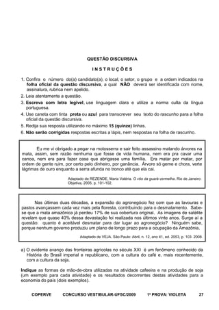 QUESTÃO DISCURSIVA
INSTRUÇÕES
1. Confira o número do(a) candidato(a), o local, o setor, o grupo e a ordem indicados na
folha oficial da questão discursiva, a qual NÃO deverá ser identificada com nome,
assinatura, rubrica nem apelido.
2. Leia atentamente a questão.
3. Escreva com letra legível, use linguagem clara e utilize a norma culta da língua
portuguesa.
4. Use caneta com tinta preta ou azul para transcrever seu texto do rascunho para a folha
oficial da questão discursiva.
5. Redija sua resposta utilizando no máximo 15 (quinze) linhas.
6. Não serão corrigidas respostas escritas a lápis, nem respostas na folha de rascunho.

Eu me vi obrigado a pegar na motosserra e sair feito assassino matando árvores na
mata, assim, sem razão nenhuma que fosse de vida humana, nem era pra cavar uma
canoa, nem era para fazer casa que abrigasse uma família. Era matar por matar, por
ordem de gente ruim, por certo pelo dinheiro, por ganância. Árvore só geme e chora, verte
lágrimas de ouro enquanto a serra afunda no tronco até que ela cai.
Adaptado de REZENDE, Maria Valéria. O vôo da guará vermelha. Rio de Janeiro:
Objetiva, 2005. p. 101-102.

Nas últimas duas décadas, a expansão do agronegócio fez com que as lavouras e
pastos avançassem cada vez mais pela floresta, contribuindo para o desmatamento. Sabese que a mata amazônica já perdeu 17% de sua cobertura original. As imagens de satélite
revelam que quase 40% dessa devastação foi realizada nos últimos vinte anos. Surge aí a
questão: quanto é aceitável desmatar para dar lugar ao agronegócio? Ninguém sabe,
porque nenhum governo produziu um plano de longo prazo para a ocupação da Amazônia.
Adaptado de VEJA. São Paulo: Abril, n. 12, ano 41, ed. 2053, p. 103. 2008.

a) O evidente avanço das fronteiras agrícolas no século XXI é um fenômeno conhecido da
História do Brasil imperial e republicano, com a cultura do café e, mais recentemente,
com a cultura da soja.
Indique as formas de mão-de-obra utilizadas na atividade cafeeira e na produção de soja
(um exemplo para cada atividade) e os resultados decorrentes destas atividades para a
economia do país (dois exemplos).
COPERVE

CONCURSO VESTIBULAR-UFSC/2009

1a PROVA: VIOLETA

27

 