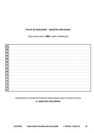 FOLHA DE RASCUNHO – QUESTÃO DISCURSIVA
ESTE RASCUNHO NÃO SERÁ CORRIGIDO!

01
02
03
04
05
06
07
08
09
10
11
12
13
14
15

TRANSCREVA A RESPOSTA DESTE RASCUNHO PARA A FOLHA OFICIAL
DA QUESTÃO DISCURSIVA.

COPERVE

CONCURSO VESTIBULAR-UFSC/2009

1a PROVA: VIOLETA

29

 