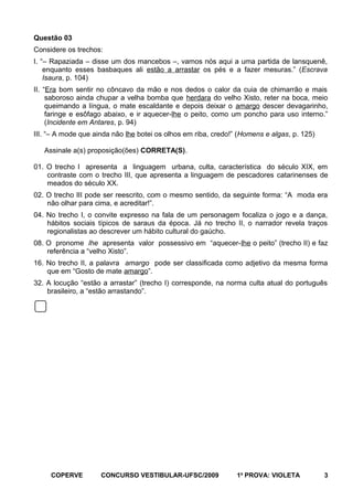 Questão 03
Considere os trechos:
I. “– Rapaziada – disse um dos mancebos –, vamos nós aqui a uma partida de lansquenê,
enquanto esses basbaques ali estão a arrastar os pés e a fazer mesuras.” (Escrava
Isaura, p. 104)
II. “Era bom sentir no côncavo da mão e nos dedos o calor da cuia de chimarrão e mais
saboroso ainda chupar a velha bomba que herdara do velho Xisto, reter na boca, meio
queimando a língua, o mate escaldante e depois deixar o amargo descer devagarinho,
faringe e esôfago abaixo, e ir aquecer-lhe o peito, como um poncho para uso interno.”
(Incidente em Antares, p. 94)
III. “– A mode que ainda não lhe botei os olhos em riba, credo!” (Homens e algas, p. 125)
Assinale a(s) proposição(ões) CORRETA(S).
01. O trecho I apresenta a linguagem urbana, culta, característica do século XIX, em
contraste com o trecho III, que apresenta a linguagem de pescadores catarinenses de
meados do século XX.
02. O trecho III pode ser reescrito, com o mesmo sentido, da seguinte forma: “A moda era
não olhar para cima, e acreditar!”.
04. No trecho I, o convite expresso na fala de um personagem focaliza o jogo e a dança,
hábitos sociais típicos de saraus da época. Já no trecho II, o narrador revela traços
regionalistas ao descrever um hábito cultural do gaúcho.
08. O pronome lhe apresenta valor possessivo em “aquecer-lhe o peito” (trecho II) e faz
referência a “velho Xisto”.
16. No trecho II, a palavra amargo pode ser classificada como adjetivo da mesma forma
que em “Gosto de mate amargo”.
32. A locução “estão a arrastar” (trecho I) corresponde, na norma culta atual do português
brasileiro, a “estão arrastando”.

COPERVE

CONCURSO VESTIBULAR-UFSC/2009

1a PROVA: VIOLETA

3

 
