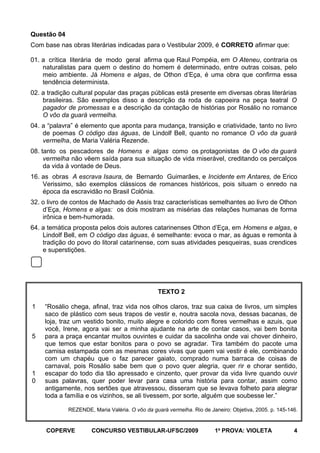 Questão 04
Com base nas obras literárias indicadas para o Vestibular 2009, é CORRETO afirmar que:
01. a crítica literária de modo geral afirma que Raul Pompéia, em O Ateneu, contraria os
naturalistas para quem o destino do homem é determinado, entre outras coisas, pelo
meio ambiente. Já Homens e algas, de Othon d’Eça, é uma obra que confirma essa
tendência determinista.
02. a tradição cultural popular das praças públicas está presente em diversas obras literárias
brasileiras. São exemplos disso a descrição da roda de capoeira na peça teatral O
pagador de promessas e a descrição da contação de histórias por Rosálio no romance
O vôo da guará vermelha.
04. a “palavra” é elemento que aponta para mudança, transição e criatividade, tanto no livro
de poemas O código das águas, de Lindolf Bell, quanto no romance O vôo da guará
vermelha, de Maria Valéria Rezende.
08. tanto os pescadores de Homens e algas como os protagonistas de O vôo da guará
vermelha não vêem saída para sua situação de vida miserável, creditando os percalços
da vida à vontade de Deus.
16. as obras A escrava Isaura, de Bernardo Guimarães, e Incidente em Antares, de Erico
Verissimo, são exemplos clássicos de romances históricos, pois situam o enredo na
época da escravidão no Brasil Colônia.
32. o livro de contos de Machado de Assis traz características semelhantes ao livro de Othon
d’Eça, Homens e algas: os dois mostram as misérias das relações humanas de forma
irônica e bem-humorada.
64. a temática proposta pelos dois autores catarinenses Othon d’Eça, em Homens e algas, e
Lindolf Bell, em O código das águas, é semelhante: evoca o mar, as águas e remonta à
tradição do povo do litoral catarinense, com suas atividades pesqueiras, suas crendices
e superstições.

TEXTO 2
1

5

1
0

“Rosálio chega, afinal, traz vida nos olhos claros, traz sua caixa de livros, um simples
saco de plástico com seus trapos de vestir e, noutra sacola nova, dessas bacanas, de
loja, traz um vestido bonito, muito alegre e colorido com flores vermelhas e azuis, que
você, Irene, agora vai ser a minha ajudante na arte de contar casos, vai bem bonita
para a praça encantar muitos ouvintes e cuidar da sacolinha onde vai chover dinheiro,
que temos que estar bonitos para o povo se agradar. Tira também do pacote uma
camisa estampada com as mesmas cores vivas que quem vai vestir é ele, combinando
com um chapéu que o faz parecer gaiato, comprado numa barraca de coisas de
carnaval, pois Rosálio sabe bem que o povo quer alegria, quer rir e chorar sentido,
escapar do todo dia tão apressado e cinzento, quer provar da vida livre quando ouvir
suas palavras, quer poder levar para casa uma história para contar, assim como
antigamente, nos sertões que atravessou, disseram que se levava folheto para alegrar
toda a família e os vizinhos, se ali tivessem, por sorte, alguém que soubesse ler.”
REZENDE, Maria Valéria. O vôo da guará vermelha. Rio de Janeiro: Objetiva, 2005. p. 145-146.

COPERVE

CONCURSO VESTIBULAR-UFSC/2009

1a PROVA: VIOLETA

4

 