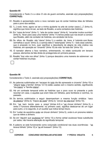 Questão 05
Considerando o Texto 2 e a obra O vôo da guará vermelha, assinale a(s) proposição(ões)
CORRETA(S).
01. Rosálio é apresentado como o novo narrador que irá contar histórias lidas de folhetos
para o povo dos sertões.
02. “[...] você, Irene, agora vai ser a minha ajudante na arte de contar casos [...]” (linha 4),
significa que Irene irá ser, ao lado de Rosálio, a outra contadora das histórias.
04. Em “caixa de livros” (linha 1), “arte de contar casos” (linha 4), “encantar muitos ouvintes”
(linha 5), “levar para casa uma história” (linha 11) temos pistas que nos levam a concluir
que Rosálio, além de contador de histórias, era vendedor de livros.
08. Os olhos de Rosálio são “claros” (linha 1); o vestido de Irene é “colorido com flores
vermelhas e azuis” (linha 3); a camisa dele é “estampada” (linha 7) – todo esse colorido,
que é proposto no livro, quer significar a descoberta da alegria da vida criativa nas
histórias, em oposição ao “cinzento” (linha 10) da vida “do todo dia” (linha 10).
16. O narrador alterna o foco narrativo, entremeando, no relato conduzido em terceira
pessoa, elementos da fala direta do protagonista em primeira pessoa.
32. Rosálio “traz vida nos olhos” (linha 1) porque descobriu uma maneira de sobreviver: vai
contar histórias na praça.

Questão 06
Considerando o Texto 2, assinale a(s) proposição(ões) CORRETA(S).
01. As palavras sublinhadas em “escapar do todo dia tão apressado e cinzento” (linha 10) e
“alegrar toda a família” (linhas 12-13) estão usadas com o mesmo sentido, significando
“dia inteiro” e “família inteira”.
02. Há um contraste temporal entre as histórias que o povo ouve no presente e pode
recontar em casa, e aquelas que eram lidas em folhetos, para familiares e vizinhos, no
passado.
04. Os termos sublinhados a seguir desempenham a mesma função sintática: “saco
de plástico” (linha 2), “trapos de vestir” (linha 2), “provar da vida livre” (linha 10).
08. Em “vai bem bonita para a praça” (linhas 4-5) e “vai chover dinheiro” (linha 5), o
verbo ir funciona diferentemente: no primeiro caso, significa deslocar-se de um lugar
para outro, e no segundo, é um auxiliar que indica tempo futuro.
16. Em “cuidar da sacolinha onde vai chover dinheiro” (linha 5), onde é um pronome relativo
que se refere a dinheiro.
32. Se em “alguém que soubesse ler” (linha 13) a forma verbal soubesse fosse substituída
por sabia, não haveria alteração do significado temporal.
64. A palavra se está funcionando como conjunção condicional nas duas ocorrências: “se
levava folheto” (linha 12) e “se ali tivessem” (linha 13).

COPERVE

CONCURSO VESTIBULAR-UFSC/2009

1a PROVA: VIOLETA

5

 