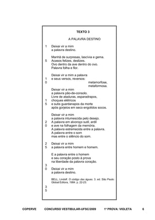 TEXTO 3
A PALAVRA DESTINO
1

5

1
0

1
5

2
0

2
5

Deixai vir a mim
a palavra destino.
Manhã de surpresas, lascívia e gema.
Acasos felizes, deslizes.
Ovo dentro da ave dentro do ovo.
Palavra folha e flor.
Deixai vir a mim a palavra
e seus versos, reversos:
metamorfose,
metaformosa.
Deixar vir a mim
a palavra pão-de-consolo.
Livre de ataduras, esparadrapos,
choques elétricos
e sutis guardanapos da morte
após gorjeios em seco engolidos socos.
Deixar vir a mim
a palavra intumescida pelo desejo.
A palavra em alvoroço sutil, ardil
e ave na folhagem da memória.
A palavra estremecida entre a palavra.
A palavra entre o som
mas entre o silêncio do som.
Deixai vir a mim
a palavra entre homem e homem.
E a palavra entre o homem
e seu coração posto à prova
na liberdade da palavra coração.

3
0

Deixai vir a mim
a palavra destino.
BELL, Lindolf. O código das águas. 3. ed. São Paulo:
Global Editora, 1984. p. 22-23.

3
5

COPERVE

CONCURSO VESTIBULAR-UFSC/2009

1a PROVA: VIOLETA

6

 