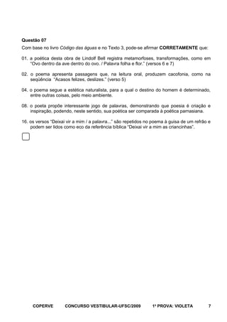 Questão 07
Com base no livro Código das águas e no Texto 3, pode-se afirmar CORRETAMENTE que:
01. a poética desta obra de Lindolf Bell registra metamorfoses, transformações, como em
“Ovo dentro da ave dentro do ovo. / Palavra folha e flor.” (versos 6 e 7)
02. o poema apresenta passagens que, na leitura oral, produzem cacofonia, como na
seqüência “Acasos felizes, deslizes.” (verso 5)
04. o poema segue a estética naturalista, para a qual o destino do homem é determinado,
entre outras coisas, pelo meio ambiente.
08. o poeta propõe interessante jogo de palavras, demonstrando que poesia é criação e
inspiração, podendo, neste sentido, sua poética ser comparada à poética parnasiana.
16. os versos “Deixai vir a mim / a palavra...” são repetidos no poema à guisa de um refrão e
podem ser lidos como eco da referência bíblica “Deixai vir a mim as criancinhas”.

COPERVE

CONCURSO VESTIBULAR-UFSC/2009

1a PROVA: VIOLETA

7

 