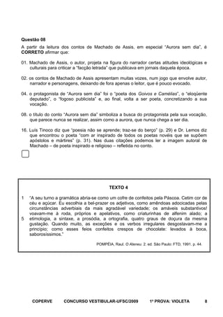 Questão 08
A partir da leitura dos contos de Machado de Assis, em especial “Aurora sem dia”, é
CORRETO afirmar que:
01. Machado de Assis, o autor, projeta na figura do narrador certas atitudes ideológicas e
culturais para criticar a “facção letrada” que publicava em jornais daquela época.
02. os contos de Machado de Assis apresentam muitas vozes, num jogo que envolve autor,
narrador e personagens, deixando de fora apenas o leitor, que é pouco evocado.
04. o protagonista de “Aurora sem dia” foi o “poeta dos Goivos e Camélias”, o “eloqüente
deputado”, o “fogoso publicista” e, ao final, volta a ser poeta, concretizando a sua
vocação.
08. o título do conto “Aurora sem dia” simboliza a busca do protagonista pela sua vocação,
que parece nunca se realizar, assim como a aurora, que nunca chega a ser dia.
16. Luís Tinoco diz que “poesia não se aprende; traz-se do berço” (p. 29) e Dr. Lemos diz
que encontrou o poeta “com ar inspirado de todos os poetas novéis que se supõem
apóstolos e mártires” (p. 31). Nas duas citações podemos ler a imagem autoral de
Machado – de poeta inspirado e religioso – refletida no conto.

TEXTO 4
1

5

“A seu turno a gramática abria-se como um cofre de confeitos pela Páscoa. Cetim cor de
céu e açúcar. Eu escolhia a bel-prazer os adjetivos, como amêndoas adocicadas pelas
circunstâncias adverbiais da mais agradável variedade; os amáveis substantivos!
voavam-me à roda, próprios e apelativos, como criaturinhas de alfenim alado; a
etimologia, a sintaxe, a prosódia, a ortografia, quatro graus de doçura da mesma
gustação. Quando muito, as exceções e os verbos irregulares desgostavam-me a
princípio; como esses feios confeitos crespos de chocolate: levados à boca,
saborosíssimos.”
POMPÉIA, Raul. O Ateneu. 2. ed. São Paulo: FTD, 1991. p. 44.

COPERVE

CONCURSO VESTIBULAR-UFSC/2009

1a PROVA: VIOLETA

8

 