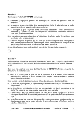 Questão 09
Com base no Texto 4, é CORRETO afirmar que:
01. o narrador (Sérgio) não gostava de etimologia, de sintaxe, de prosódia nem de
ortografia.
02. as palavras criaturinhas (linha 4) e saborosíssimos (linha 8) são adjetivos, e estão,
respectivamente, no grau diminutivo e aumentativo.
04. a passagem “[...] os adjetivos, como amêndoas adocicadas pelas circunstâncias
adverbiais” [...] (linhas 2-3) pode ser exemplificada pelos termos sublinhados na oração
Este livro é bem interessante.
08. o narrador compara os substantivos a “criaturinhas de alfenim alado” (linha 4) com base
na relação entre ter asas e voar.
16. o sentido negativo do prefixo des faz com que o verbo desgostar seja empregado no
texto (linha 6) significando que o personagem passa a não gostar das exceções e dos
verbos irregulares a partir do momento em que abre a gramática.
32. da última frase do texto, pode-se inferir o provérbio: “As aparências enganam”.

Questão 10
Sábato Magaldi, no Prefácio à obra de Dias Gomes, afirma que “O pagador de promessas
faz o inventário, com criteriosa seleção, das criaturas representativas do sistema opressor.”
(p. 11)
Com base na assertiva e na obra de Dias Gomes, é CORRETO afirmar, a respeito das
“criaturas” e do “sistema”, que:
01. Iansã é a Santa para a qual Zé fez a promessa, e é a mesma Santa Bárbara,
demonstrando com isso, o autor, o modo como a Igreja Católica sempre foi tolerante
com o sincretismo religioso.
02. o padre é o símbolo da intolerância, da defesa dos cânones e da intransigência.
04. Zé-do-Burro, o protagonista, é a personificação do senso de dever, da honestidade e da
simplicidade.
08. os tipos frágeis e explorados podem ser representados por Marli, a prostituta, e por
Minha Tia, a baiana, que paga propina para vender seus acarajés.
16. a ambientação da peça, embora escrita em 1960, tendo como espaço físico a Bahia,
serve para representar a sociedade preconceituosa e opressora em qualquer tempo e
lugar.
32. o conflito central da peça se dá porque Zé, muito pretensioso, objetiva recriar um
Messias ao carregar a cruz para a salvação de seu melhor amigo, o Nicolau, e assim se
projetar politicamente.
COPERVE

CONCURSO VESTIBULAR-UFSC/2009

1a PROVA: VIOLETA

9

 