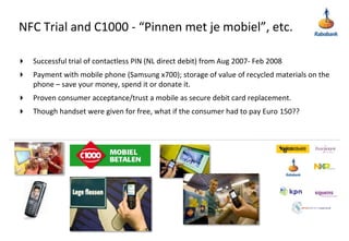 NFC Trial and C1000 - “Pinnen met je mobiel”, etc.Successful trial of contactless PIN (NL direct debit) from Aug 2007- Feb 2008Payment with mobile phone (Samsung x700); storage of value of recycled materials on the phone – save your money, spend it or donate it.Proven consumer acceptance/trust a mobile as secure debit card replacement.Though handset were given for free, what if the consumer had to pay Euro 150??
