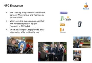 NFC EntranceNFC ticketing programme kicked-off with partners WheretoCard and Yoonison in February 2008When ordering, customers can use their NFC handset in place of a paper (barcode) or NFC ticketSmart-postering NFC tags provide  extra information while visiting the zooRotterdam