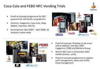 Coca-Cola and FEBO NFC Vending TrialsProof-of-concept programme for NFC payment for soft drinks using MiniTix Partners: Capgemini, Coca-Cola, Rabo Mobiel, Yoonison, MiniTixRunning from April 2007 – April 2008, 30 locations nation-wideProof-of-concept ‘Kroketjeuit de muur’ met je telefoon, Oct-Nov 2007 Capgemini, FEBO and Mertens GroupMiniTix NFC trial in Amsterdam (NFC mobile phones, cards)Proof-of-concept programme to explore cash management, saves coin traffic, fraud management