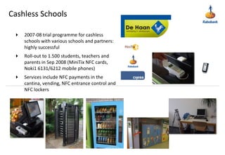 Cashless Schools2007-08 trial programme for cashless schools with various schools and partners: highly successfulRoll-out to 1.500 students, teachers and parents in Sep 2008 (MiniTix NFC cards, Noki1 6131/6212 mobile phones)Services include NFC payments in the cantina, vending, NFC entrance control and NFC lockers