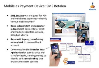Mobile as Payment Device: SMS BetalenSMS Betalenwasdesignedfor P2P and merchants payments – directly to your mobile numberBank-independent and operator-independent payments for small and medium-sized transactions, based on MiniTixAutomatic top-up, transferring money back to personal bank accountDownloadable SMS Betalen Java Application for easy balance and transfer checks, sending money to friends, and a mobile shop that enables merchant content