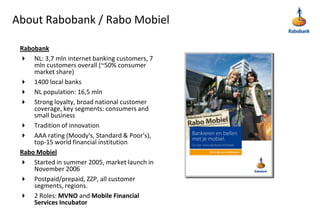 About Rabobank / Rabo MobielRabobankNL: 3,7 mln internet banking customers, 7 mln customers overall (~50% consumer market share)1400 local banksNL population: 16,5 mlnStrong loyalty, broad national customer coverage, key segments: consumers and small businessTradition of innovationAAA rating (Moody's, Standard & Poor's), top-15 world financial institutionRabo MobielStarted in summer 2005, market launch in November 2006Postpaid/prepaid, ZZP, all customer segments, regions.2 Roles: MVNO and Mobile Financial Services Incubator