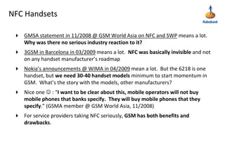 NFC HandsetsGMSA statement in 11/2008 @ GSM World Asia on NFC and SWP means a lot.  Why was there no serious industry reaction to it? 3GSM in Barcelona in 03/2009 means a lot.  NFC was basically invisible and not on any handset manufacturer’s roadmapNokia’s announcements @ WIMA in 04/2009 mean a lot.  But the 6218 is one handset, but we need 30-40 handset models minimum to start momentum in GSM.  What’s the story with the models, other manufacturers?Nice one  : “I want to be clear about this, mobile operators will not buy mobile phones that banks specify.  They will buy mobile phones that they specify.” (GSMA member @ GSM World Asia, 11/2008)For service providers taking NFC seriously, GSM has both benefits and drawbacks.