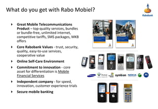 What do you get with Rabo Mobiel?Great Mobile Telecommunications Product – top-quality services, bundles or bundle-free, unlimited internet, competitive tariffs, SMS packages, MKB offersCore Rabobank Values - trust, security, quality, easy-to-use services, cooperative valueOnline Self-Care EnvironmentCommitment to innovation - core asset for differentiation is Mobile Financial ServicesIndependent company - for speed, innovation, customer experience trialsSecure mobile banking