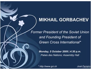 MIKHAIL GORBACHEV

Former President of the Soviet Union
    and Founding President of
    Green Cross International*

     Monday, 5 October 2009 | 4:30 p.m.
      Palais des Nations; Assembly Hall



    * http://www.gci.ch            José Ferreiro
 