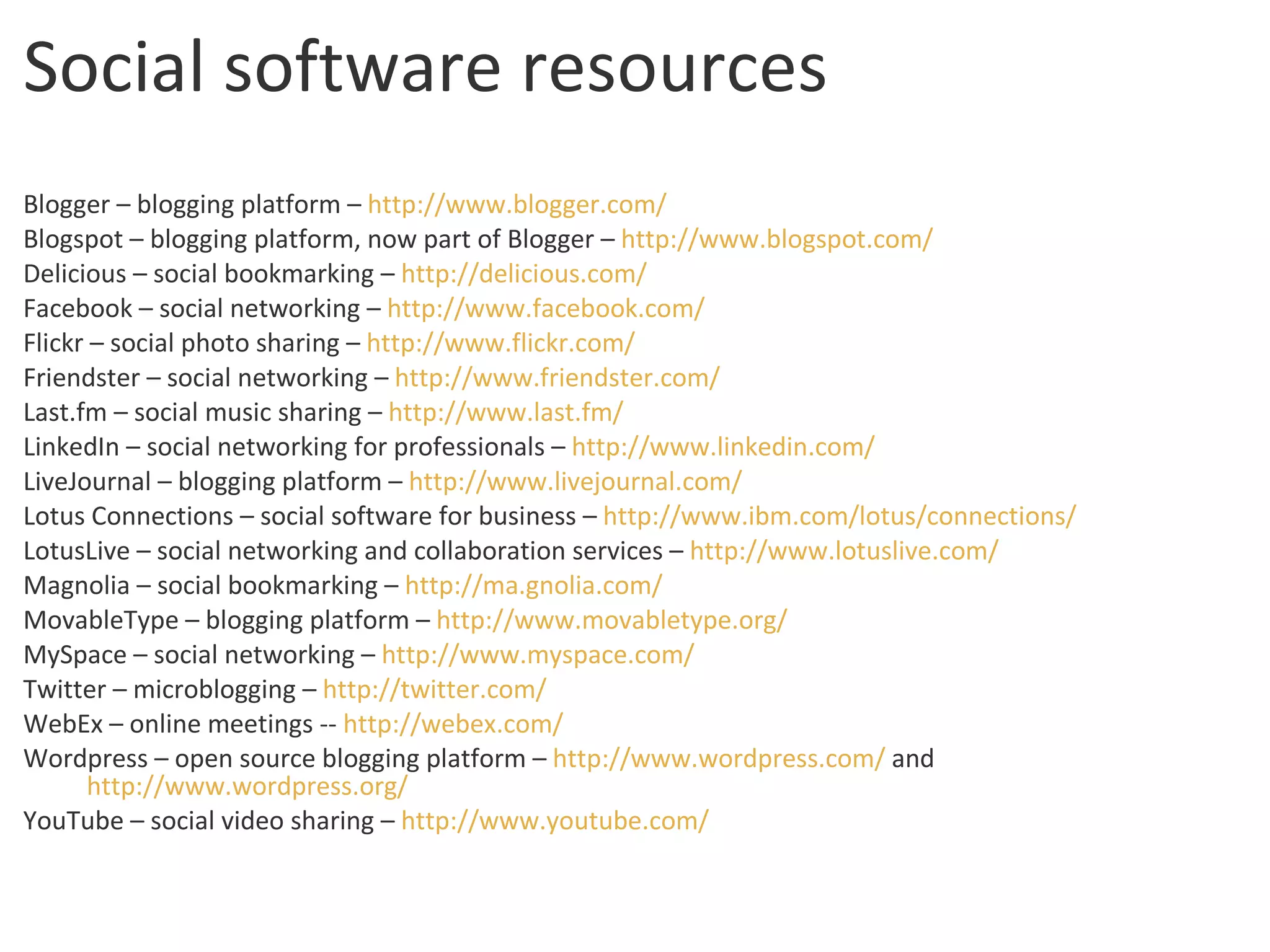 Social software resources Blogger – blogging platform –  http:// www.blogger.com / Blogspot – blogging platform, now part of Blogger –  http:// www.blogspot.com / Delicious – social bookmarking –  http:// delicious.com / Facebook – social networking –  http://www.facebook.com/ Flickr – social photo sharing –  http:// www.flickr.com / Friendster – social networking –  http://www.friendster.com/ Last.fm – social music sharing –  http:// www.last.fm / LinkedIn – social networking for professionals –  http:// www.linkedin.com / LiveJournal – blogging platform –  http:// www.livejournal.com / Lotus Connections – social software for business –  http:// www.ibm.com /lotus/connections/ LotusLive – social networking and collaboration services –  http:// www.lotuslive.com / Magnolia – social bookmarking –  http:// ma.gnolia.com / MovableType – blogging platform –  http:// www.movabletype.org / MySpace – social networking –  http://www.myspace.com/ Twitter – microblogging –  http:// twitter.com / WebEx – online meetings --  http:// webex.com / Wordpress – open source blogging platform –  http:// www.wordpress.com /  and  http://www.wordpress.org/ YouTube – social video sharing –  http:// www.youtube.com / 