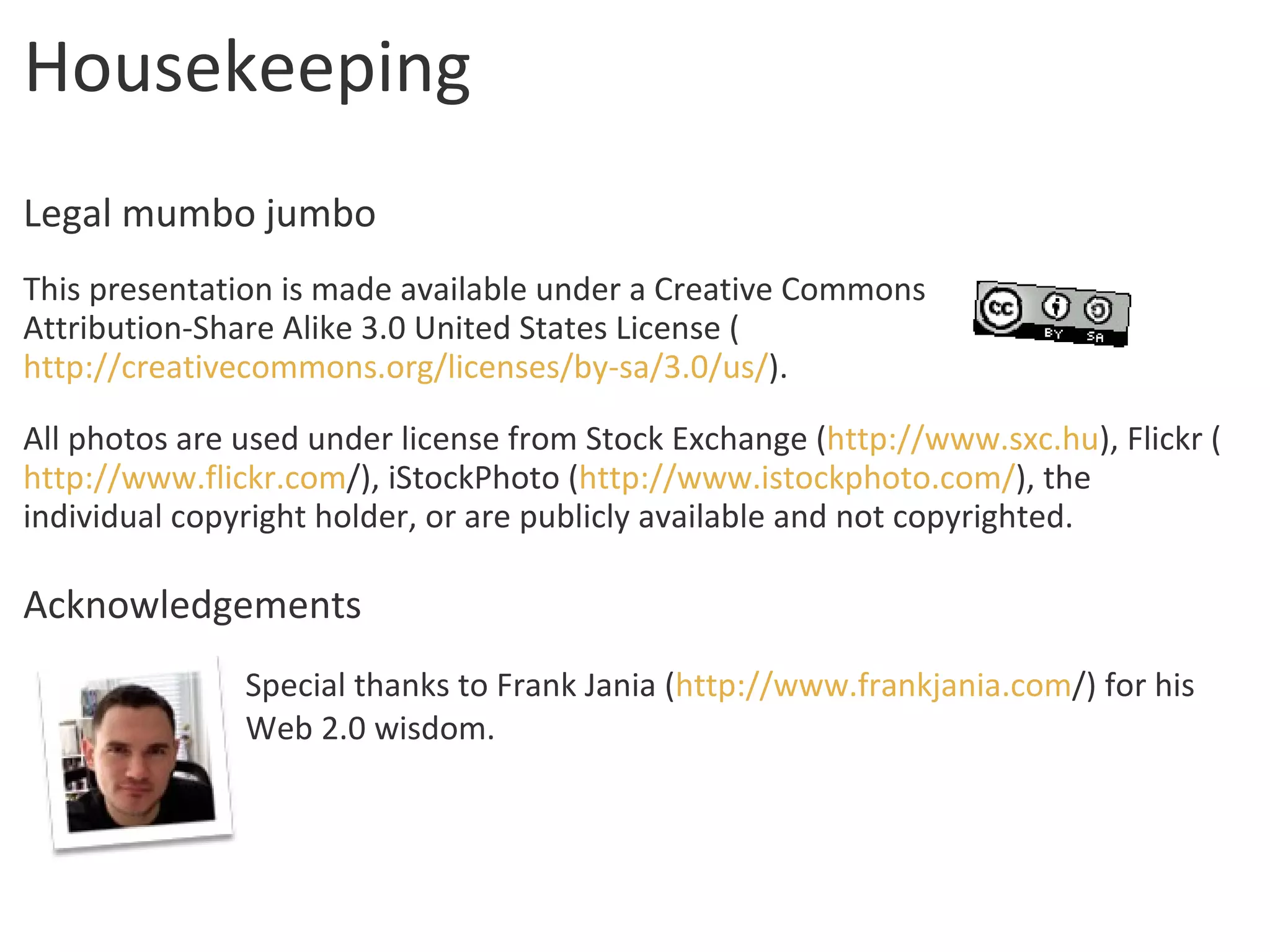 Housekeeping Legal mumbo jumbo This presentation is made available under a Creative Commons  Attribution-Share Alike 3.0 United States License ( http://creativecommons.org/licenses/by-sa/3.0/us/ ). All photos are used under license from Stock Exchange ( http://www.sxc.hu ), Flickr ( http:// www.flickr.com / ), iStockPhoto ( http://www.istockphoto.com/ ), the individual copyright holder, or are publicly available and not copyrighted. Acknowledgements Special thanks to Frank Jania ( http:// www.frankjania.com / ) for his Web 2.0 wisdom. 