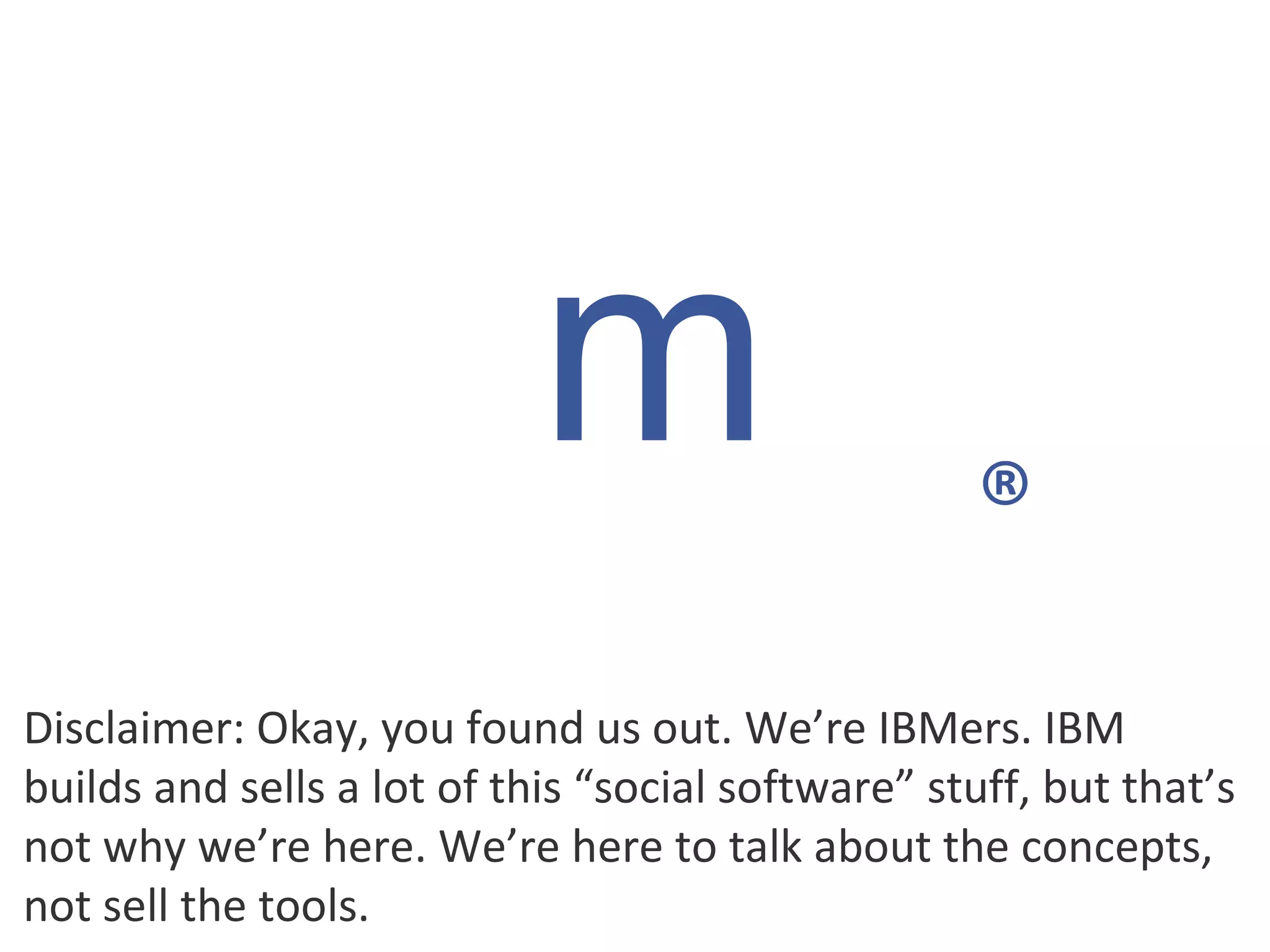 Disclaimer: Okay, you found us out. We’re IBMers. IBM builds and sells a lot of this “social software” stuff, but that’s not why we’re here. We’re here to talk about the concepts, not sell the tools. m ® 