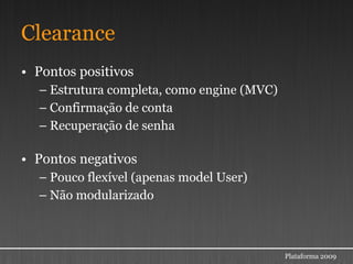 Clearance
• Pontos positivos
  – Estrutura completa, como engine (MVC)
  – Confirmação de conta
  – Recuperação de senha

• Pontos negativos
  – Pouco flexível (apenas model User)
  – Não modularizado



                                            Plataforma 2009
 
