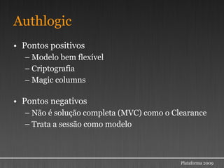 Authlogic
• Pontos positivos
  – Modelo bem flexível
  – Criptografia
  – Magic columns

• Pontos negativos
  – Não é solução completa (MVC) como o Clearance
  – Trata a sessão como modelo



                                          Plataforma 2009
 