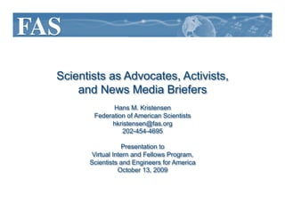 Scientists as Advocates, Activists,
    and News Media Briefers
             Hans M. Kristensen
       Federation of American Scientists
            hkristensen@fas.org
                202-454-4695

                  Presentation to
       Virtual Intern and Fellows Program,
      Scientists and Engineers for America
                 October 13, 2009
 