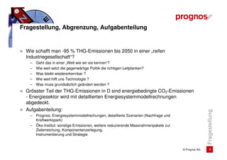 Fragestellung, Abgrenzung, Aufgabenteilung


 Wie schafft man -95 % THG-Emissionen bis 2050 in einer „reifen
 Industriegesellschaft“?
   –   Geht das in einer „Welt wie wir sie kennen“?
   –   Wie weit setzt die gegenwärtige Politik die richtigen Leitplanken?
   –   Was bleibt wiedererkennbar ?
   –   Wie weit hilft uns Technologie ?
   –   Was muss grundsätzlich geändert werden ?
 Grösster Teil der THG-Emissionen in D sind energiebedingte CO2-Emissionen
 - Energiesektor wird mit detaillierten Energiesystemmodellrechnungen
 abgedeckt.
 Aufgabenteilung:




                                                                                                     Fragestellung
   –   Prognos: Energiesystemmodellrechungen, detaillierte Szenarien (Nachfrage und
       Kraftwerkspark)
   –   Öko-Institut: sonstige Emissionen, weitere reduzierende Massnahmenpakete zur
       Zielerreichung, Komponentenzerlegung,
       Instrumentierung und Strategie


                                                                                      © Prognos AG        3
 