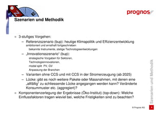 Szenarien und Methodik


 3-stufiges Vorgehen:
   – Referenzszenario (bup): heutige Klimapolitik und Effizienzentwicklung
     ambitioniert und ernsthaft fortgeschrieben
       bekannte Instrumente, stetige Technologieentwicklungen
   – „Innovationsszenario“ (bup):
       strategische Vorgaben für Sektoren,




                                                                                       Szenarien und Methodik
       Technologieinnovationen,
       modal split PV, GV
       Anpassung der Branchen
   – Varianten ohne CCS und mit CCS in der Stromerzeugung (ab 2025)
   – Lücke: gibt es noch weitere Pakete oder Massnahmen, mit denen eine
      „allfällig“ zu schliessende Lücke angegangen werden kann? Veränderte
      Konsummuster etc. (aggregiert)?
 Komponentenzerlegung der Ergebnisse (Öko-Institut) (top-down): Welche
 Einflussfaktoren tragen wieviel bei, welche Fristigkeiten sind zu beachten?

                                                                        © Prognos AG            4
 