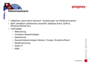 Referenzszenario


 indikatives („wenn-dann)-Szenario“, Auswirkungen von Politikinstrumenten
 IEKP, allmählich (ambitioniert) verschärft, Gebäude (EnEV, EEW-G,
 Effizienzrichtlinien etc.)
 Technologie:
   – Beleuchtung,
   – innovative Gastechnologien
   – Solarthermie,




                                                                                      Referenz, Methodik
   – Querschnittstechnologien Motoren, Pumpen, Druckluft effizient
   – Abwärmenutzung
   – Green IT
   – KWK …




                                                                       © Prognos AG          6
 