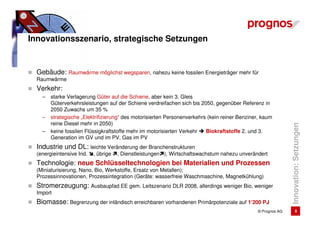 Innovationsszenario, strategische Setzungen


  Gebäude: Raumwärme möglichst wegsparen, nahezu keine fossilen Energieträger mehr für
  Raumwärme
  Verkehr:
    –   starke Verlagerung Güter auf die Schiene, aber kein 3. Gleis
        Güterverkehrsleistungen auf der Schiene verdreifachen sich bis 2050, gegenüber Referenz in
        2050 Zuwachs um 35 %
    –   strategische „Elektrifizierung“ des motorisierten Personenverkehrs (kein reiner Benziner, kaum
        reine Diesel mehr in 2050)




                                                                                                              Innovation: Setzungen
    –   keine fossilen Flüssigkraftstoffe mehr im motorisierten Verkehr   Biokraftstoffe 2. und 3.
        Generation im GV und im PV, Gas im PV
  Industrie und DL: leichte Veränderung der Branchenstrukturen
  (energieintensive Ind.   , übrige   , Dienstleistungen ), Wirtschaftswachstum nahezu unverändert
  Technologie: neue Schlüsseltechnologien bei Materialien und Prozessen
  (Miniaturisierung, Nano, Bio, Werkstoffe, Ersatz von Metallen);
  Prozessinnovationen, Prozessintegration (Geräte: wasserfreie Waschmaschine, Magnetkühlung)
  Stromerzeugung: Ausbaupfad EE gem. Leitszenario DLR 2008, allerdings weniger Bio, weniger
  Import
  Biomasse: Begrenzung der inländisch erreichbaren vorhandenen Primärpotenziale auf 1‘200 PJ
                                                                                               © Prognos AG           8
 