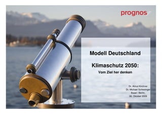 Modell Deutschland

Klimaschutz 2050:
   Vom Ziel her denken


                    Dr. Almut Kirchner
                  Dr. Michael Schlesinger
                       Basel / Berlin,
                     06. Oktober 2009



                      © Prognos AG      1
 