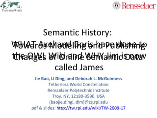Semantic History:  Jie Bao,  Li Ding, and Deborah L. McGuinness Tetherless World Constellation Rensselaer Polytechnic Institute Troy, NY, 12180-3590, USA {baojie,dingl, dlm}@cs.rpi.edu pdf & slides:  http://tw.rpi.edu/wiki/TW-2009-17 Towards Modeling and Publishing Changes of Online Semantic Data 