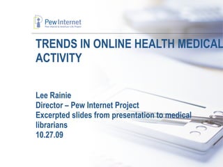 TRENDS IN ONLINE HEALTH MEDICAL ACTIVITY Lee Rainie Director – Pew Internet Project Excerpted slides from presentation to medical librarians 10.27.09 