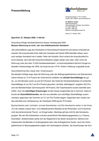 Pressemitteilung

                                                                   Scheidemannplatz 2, 34117 Kassel
                                                                   Telefon 0561 7888-0, www.hwk-kassel.de

                                                                   Dr. Matthias Joseph
                                                                   Öffentlichkeitsarbeit
                                                                   Wirtschaftspolitik, Statistik, Neue Medien
                                                                   Tel. 0561 7888-166
                                                                   Fax 0561 7888-180
                                                                   Matthias.Joseph@hwk-kassel.de

                                                                   Kassel, 27. Oktober 2009


Sperrfrist: 27. Oktober 2009, 11:00 Uhr

Konjunkturumfrage Handwerkskammer Kassel, Herbstquartal 2009
Bessere Stimmung im nord-, ost- und mittelhessischen Handwerk

„Die wirtschaftliche Lage des Handwerks im Kammerbezirk Kassel hat sich besser entwickelt als
erwartet. Die konjunkturelle Krise hatte das Handwerk seit Herbst 2008 ebenfalls erfasst, wenn
auch weniger dramatisch als in weiten Teilen der Industrie. Doch scheint der konjunkturelle Ein-
bruch beendet, denn fast alle Konjunkturindikatoren zeigen wieder nach oben, allen voran die
Stimmung unter den über 15.300 Handwerksbetrieben“, so Kammerpräsident Heinrich Gringel zur
aktuellen Herbstumfrage der HWK, die heute bei der H.P.W. GmbH in Marburg vorgestellt wurde.

Geschäftsklimaindex steigt über Vorjahreswert
Die aktuelle Umfrage zeigt, dass die Stimmung unter den Befragungsteilnehmern auf überraschend
hohem Niveau ist. 31,4 Prozent der Unternehmer schätzten die aktuelle Geschäftslage als gut
ein, vor drei Monaten waren es erst 25,3 Prozent. Der Anteil der Handwerksbetriebe mit schlechter
Geschäftslage ist von 26,7 auf 20,4 Prozent gesunken; die Note „befriedigend“ vergaben 48,2 Pro-
zent der Betriebsinhaber (Sommerquartal: 48 Prozent). Die Vorjahreswerte wurden ebenfalls über-
troffen. Auch die zukünftigen Erwartungen wurden besser eingeschätzt als im Sommer. Dadurch
konnte der Geschäftsklimaindex, der sich aus aktueller und zukünftiger Geschäftslage zusam-
mensetzt, gegenüber dem Sommer um 5,7 auf 78,2 Punkte steigen. Gegenüber dem Vorjahr war
dies ebenfalls eine Verbesserung, der Herbstwert 2008 lag bei 75 Punkten.

Bauhandwerke sehr zufrieden, private Dienstleister und Kfz-Handwerke weiter in der Krise
„Für die meisten unserer klein- und mittelständischen Betriebe ist die Wirtschafts- und Finanzkrise
nicht das beherrschende Thema“, so Gringel weiter. Allerdings gilt das nicht für alle Handwerks-
gruppen. Bei den Kfz-Handwerken und dem persönlichen Dienstleistungsgewerbe (u.a. Friseure,
Kosmetiker, Goldschmiede) setzte sich der Negativtrend der letzten Quartale fort, während sich
insbesondere die Betriebe im Ausbaugewerbe über volle Auftragsbücher freuten. Auch die Umfra-
geteilnehmer im Bauhauptgewerbe zeigten sich überwiegend zufrieden, die Auswirkungen der Kon-




Seite 1/3
 