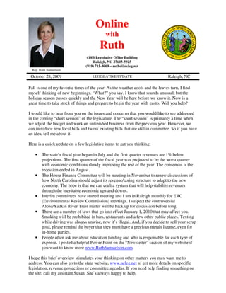 Online
                                             with
                                         Ruth
                                  418B Legislative Office Building
                                     Raleigh, NC 27603-5925
                                 (919) 715-3009 – ruths@ncleg.net
 Rep. Ruth Samuelson

 October 28, 2009                    LEGISLATIVE UPDATE                          Raleigh, NC

Fall is one of my favorite times of the year. As the weather cools and the leaves turn, I find
myself thinking of new beginnings. “What?” you say. I know that sounds unusual, but the
holiday season passes quickly and the New Year will be here before we know it. Now is a
great time to take stock of things and prepare to begin the year with gusto. Will you help?

I would like to hear from you on the issues and concerns that you would like to see addressed
in the coming “short session” of the legislature. The “short session” is primarily a time when
we adjust the budget and work on unfinished business from the previous year. However, we
can introduce new local bills and tweak existing bills that are still in committee. So if you have
an idea, tell me about it!

Here is a quick update on a few legislative items to get you thinking:

   •   The state’s fiscal year began in July and the first quarter revenues are 1% below
       projections. The first quarter of the fiscal year was projected to be the worst quarter
       with economic conditions slowly improving the rest of the year. The consensus is the
       recession ended in August.
   •   The House Finance Committee will be meeting in November to renew discussions of
       how North Carolina should adjust its revenue/taxing structure to adapt to the new
       economy. The hope is that we can craft a system that will help stabilize revenues
       through the inevitable economic ups and downs.
   •   Interim committees have started meeting and I am in Raleigh monthly for ERC
       (Environmental Review Commission) meetings. I suspect the controversial
       Alcoa/Yadkin River Trust matter will be back up for discussion before long.
   •   There are a number of laws that go into effect January 1, 2010 that may affect you.
       Smoking will be prohibited in bars, restaurants and a few other public places. Texting
       while driving was always unwise, now it’s illegal. And, if you decide to sell your scrap
       gold, please remind the buyer that they must have a precious metals license, even for
       in-home parties.
   •   People often ask me about education funding and who is responsible for each type of
       expense. I posted a helpful Power Point on the “Newsletter” section of my website if
       you want to know more www.RuthSamuelson.com.

I hope this brief overview stimulates your thinking on other matters you may want me to
address. You can also go to the state website, www.ncleg.net to get more details on specific
legislation, revenue projections or committee agendas. If you need help finding something on
the site, call my assistant Susan. She’s always happy to help.
 