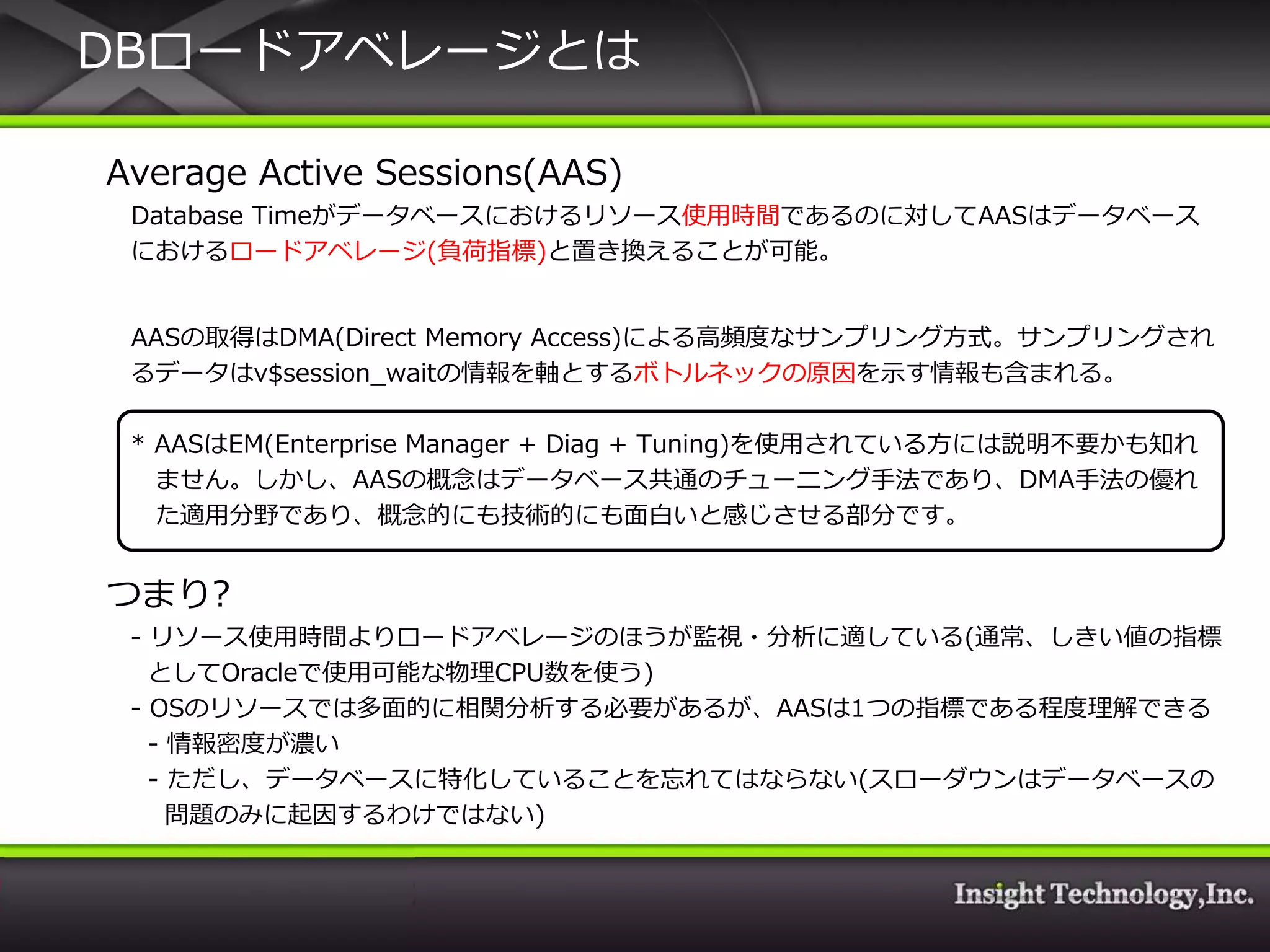 DBロードゕベレージとは

Average Active Sessions(AAS)
 Database Timeがデータベースにおけるリソース使用時間であるのに対してAASはデータベース
 におけるロードゕベレージ(負荷指標)と置き換えることが可能。


 AASの取得はDMA(Direct Memory Access)による高頻度なサンプリング方式。サンプリングされ
 るデータはv$session_waitの情報を軸とするボトルネックの原因を示す情報も含まれる。

 * AASはEM(Enterprise Manager + Diag + Tuning)を使用されている方には説明不要かも知れ
   ません。しかし、AASの概念はデータベース共通のチューニング手法であり、DMA手法の優れ
   た適用分野であり、概念的にも技術的にも面白いと感じさせる部分です。


つまり?
 - リソース使用時間よりロードゕベレージのほうが監視・分析に適している(通常、しきい値の指標
   としてOracleで使用可能な物理CPU数を使う)
 - OSのリソースでは多面的に相関分析する必要があるが、AASは1つの指標である程度理解できる
   - 情報密度が濃い
   - ただし、データベースに特化していることを忘れてはならない(スローダウンはデータベースの
     問題のみに起因するわけではない)
 