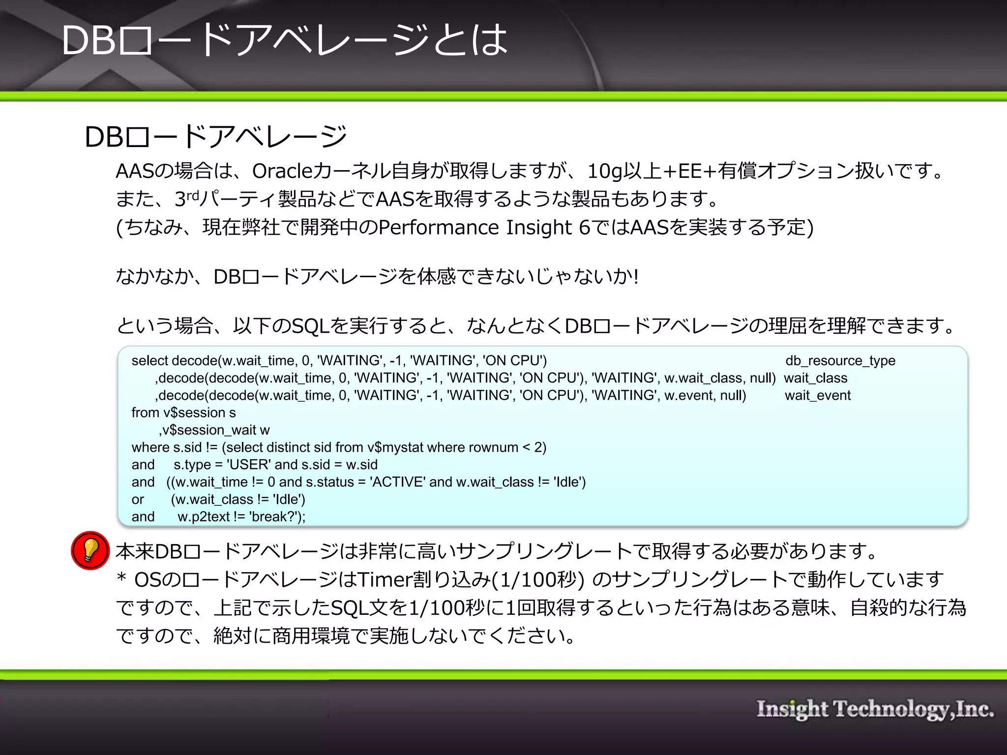DBロードゕベレージとは

DBロードゕベレージ
 AASの場合は、Oracleカーネル自身が取得しますが、10g以上+EE+有償オプション扱いです。
 また、3rdパーテゖ製品などでAASを取得するような製品もあります。
 (ちなみ、現在弊社で開発中のPerformance Insight 6ではAASを実装する予定)

 なかなか、DBロードゕベレージを体感できないじゃないか!

 という場合、以下のSQLを実行すると、なんとなくDBロードゕベレージの理屈を理解できます。
 select decode(w.wait_time, 0, 'WAITING', -1, 'WAITING', 'ON CPU')                                      db_resource_type
     ,decode(decode(w.wait_time, 0, 'WAITING', -1, 'WAITING', 'ON CPU'), 'WAITING', w.wait_class, null) wait_class
     ,decode(decode(w.wait_time, 0, 'WAITING', -1, 'WAITING', 'ON CPU'), 'WAITING', w.event, null)      wait_event
 from v$session s
      ,v$session_wait w
 where s.sid != (select distinct sid from v$mystat where rownum < 2)
 and s.type = 'USER' and s.sid = w.sid
 and ((w.wait_time != 0 and s.status = 'ACTIVE' and w.wait_class != 'Idle')
 or     (w.wait_class != 'Idle')
 and     w.p2text != 'break?');

 本来DBロードゕベレージは非常に高いサンプリングレートで取得する必要があります。
 * OSのロードゕベレージはTimer割り込み(1/100秒) のサンプリングレートで動作しています
 ですので、上記で示したSQL文を1/100秒に1回取得するといった行為はある意味、自殺的な行為
 ですので、絶対に商用環境で実施しないでください。
 
