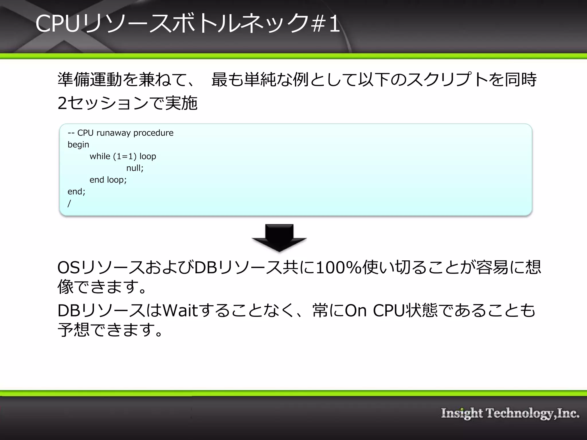 CPUリソースボトルネック#1

 準備運動を兼ねて、 最も単純な例として以下のスクリプトを同時
 2セッションで実施
 -- CPU runaway procedure
 begin
       while (1=1) loop
                null;
       end loop;
 end;
 /




 OSリソースおよびDBリソース共に100%使い切ることが容易に想
 像できます。
 DBリソースはWaitすることなく、常にOn CPU状態であることも
 予想できます。
 