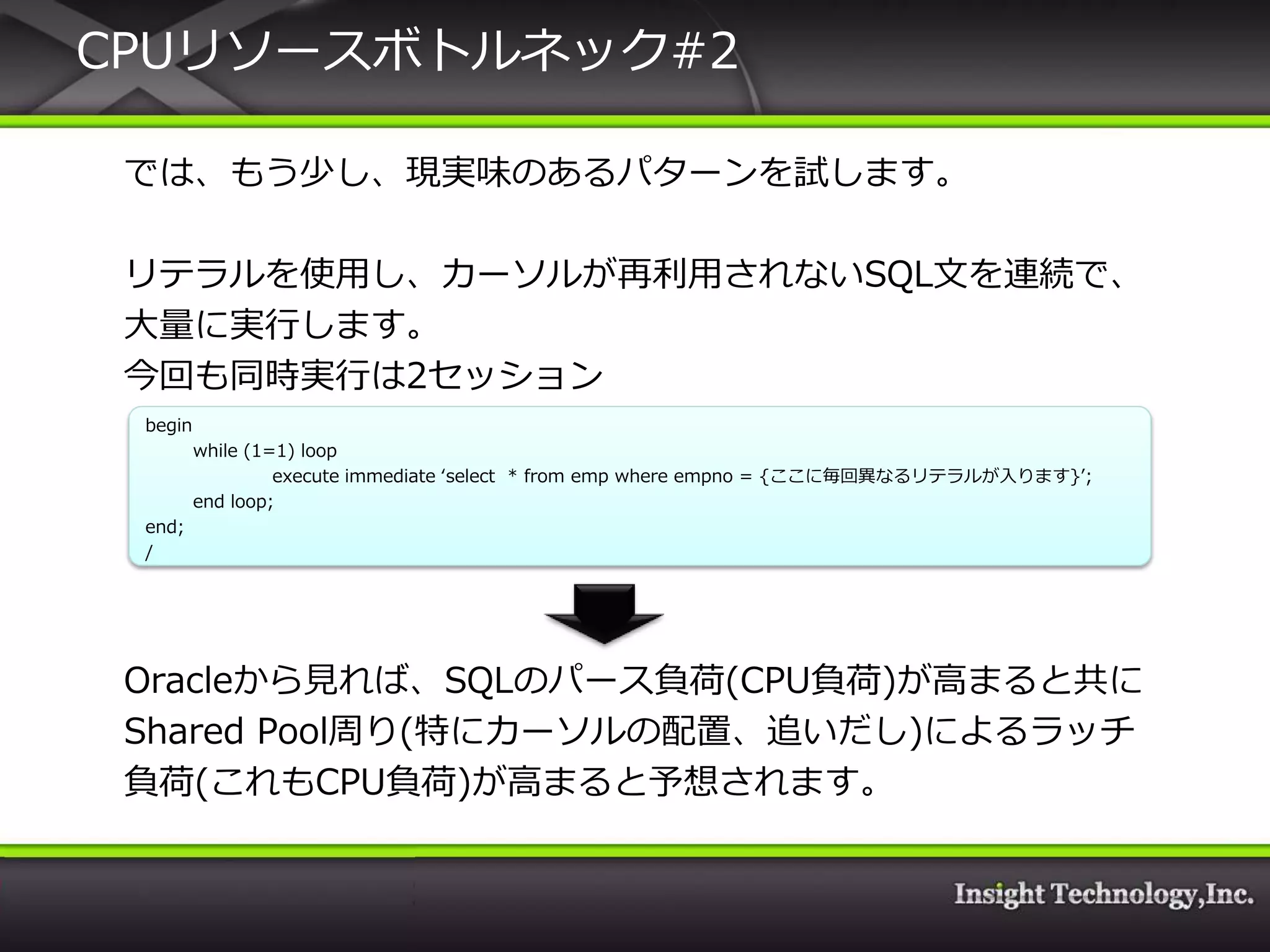 CPUリソースボトルネック#2

 では、もう少し、現実味のあるパターンを試します。

 リテラルを使用し、カーソルが再利用されないSQL文を連続で、
 大量に実行します。
 今回も同時実行は2セッション
 begin
         while (1=1) loop
                  execute immediate ‘select * from emp where empno = {ここに毎回異なるリテラルが入ります}’;
         end loop;
 end;
 /




 Oracleから見れば、SQLのパース負荷(CPU負荷)が高まると共に
 Shared Pool周り(特にカーソルの配置、追いだし)によるラッチ
 負荷(これもCPU負荷)が高まると予想されます。
 
